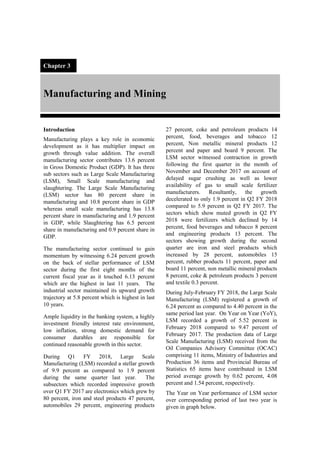 Chapter 3
Manufacturing and Mining
Introduction
Manufacturing plays a key role in economic
development as it has multiplier impact on
growth through value addition. The overall
manufacturing sector contributes 13.6 percent
in Gross Domestic Product (GDP). It has three
sub sectors such as Large Scale Manufacturing
(LSM), Small Scale manufacturing and
slaughtering. The Large Scale Manufacturing
(LSM) sector has 80 percent share in
manufacturing and 10.8 percent share in GDP
whereas small scale manufacturing has 13.8
percent share in manufacturing and 1.9 percent
in GDP, while Slaughtering has 6.5 percent
share in manufacturing and 0.9 percent share in
GDP.
The manufacturing sector continued to gain
momentum by witnessing 6.24 percent growth
on the back of stellar performance of LSM
sector during the first eight months of the
current fiscal year as it touched 6.13 percent
which are the highest in last 11 years. The
industrial sector maintained its upward growth
trajectory at 5.8 percent which is highest in last
10 years.
Ample liquidity in the banking system, a highly
investment friendly interest rate environment,
low inflation, strong domestic demand for
consumer durables are responsible for
continued reasonable growth in this sector.
During Q1 FY 2018, Large Scale
Manufacturing (LSM) recorded a stellar growth
of 9.9 percent as compared to 1.9 percent
during the same quarter last year. The
subsectors which recorded impressive growth
over Q1 FY 2017 are electronics which grew by
80 percent, iron and steel products 47 percent,
automobiles 29 percent, engineering products
27 percent, coke and petroleum products 14
percent, food, beverages and tobacco 12
percent, Non metallic mineral products 12
percent and paper and board 9 percent. The
LSM sector witnessed contraction in growth
following the first quarter in the month of
November and December 2017 on account of
delayed sugar crushing as well as lower
availability of gas to small scale fertilizer
manufacturers. Resultantly, the growth
decelerated to only 1.9 percent in Q2 FY 2018
compared to 5.9 percent in Q2 FY 2017. The
sectors which show muted growth in Q2 FY
2018 were fertilizers which declined by 14
percent, food beverages and tobacco 8 percent
and engineering products 13 percent. The
sectors showing growth during the second
quarter are iron and steel products which
increased by 28 percent, automobiles 15
percent, rubber products 11 percent, paper and
board 11 percent, non metallic mineral products
8 percent, coke & petroleum products 3 percent
and textile 0.3 percent.
During July-February FY 2018, the Large Scale
Manufacturing (LSM) registered a growth of
6.24 percent as compared to 4.40 percent in the
same period last year. On Year on Year (YoY),
LSM recorded a growth of 5.52 percent in
February 2018 compared to 9.47 percent of
February 2017. The production data of Large
Scale Manufacturing (LSM) received from the
Oil Companies Advisory Committee (OCAC)
comprising 11 items, Ministry of Industries and
Production 36 items and Provincial Bureau of
Statistics 65 items have contributed in LSM
period average growth by 0.62 percent, 4.08
percent and 1.54 percent, respectively.
The Year on Year performance of LSM sector
over corresponding period of last two year is
given in graph below.
 