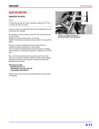 CRF230F                                                                                     MANUTENÇÃO



ÓLEO DO MOTOR
INSPEÇÃO DO NÍVEL                                                            NÍVEL SUPERIOR

NOTA                                                                          NÍVEL INFERIOR
 Para troca de óleo do motor, consulte a página 3-12 “Tela
 do filtro de óleo do motor”.

Limpe ao redor e na superfície da tampa de abastecimento de
óleo/vareta de medição.

Dê partida no motor e deixe-o funcionar em marcha-lenta de
3 a 5 minutos.                                                  TAMPA DE ABASTECIMENTO
                                                                DE ÓLEO/VARETA DE MEDIÇÃO
Desligue o motor e espere de 2 a 3 minutos.
Apóie a motocicleta na posição vertical, sobre uma superfície
plana.

Remova a tampa de abastecimento de óleo/vareta de
medição e limpe-a utilizando um pano limpo.
Insira a tampa de abastecimento de óleo/vareta de medição
sem rosqueá-la, remova-a em seguida e inspecione o nível de
óleo.

Se o nível de óleo estiver baixo ou perto da linha de nível
inferior na vareta de medição, adicione o óleo recomendado
até atingir a linha do nível superior, através do orifício de
abastecimento de óleo.

Óleo Recomendado:
  Mobil Supermoto 4T
  Classificação de serviço API: SF
  Viscosidade: SAE 20W-50

Instale novamente a tampa de abastecimento de óleo/vareta
de medição.




                                                                                                3-11
 
