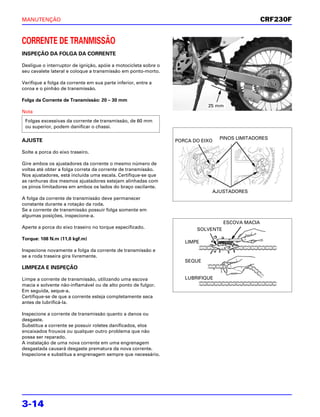 MANUTENÇÃO                                                                                        CRF230F


CORRENTE DE TRANMISSÃO
INSPEÇÃO DA FOLGA DA CORRENTE

Desligue o interruptor de ignição, apóie a motocicleta sobre o
seu cavalete lateral e coloque a transmissão em ponto-morto.

Verifique a folga da corrente em sua parte inferior, entre a
coroa e o pinhão de transmissão.

Folga da Corrente de Transmissão: 20 – 30 mm
                                                                            25 mm
Nota
 Folgas excessivas da corrente de transmissão, de 60 mm
 ou superior, podem danificar o chassi.

AJUSTE                                                                           PINOS LIMITADORES
                                                                 PORCA DO EIXO

Solte a porca do eixo traseiro.

Gire ambos os ajustadores da corrente o mesmo número de
voltas até obter a folga correta da corrente de transmissão.
Nos ajustadores, está incluída uma escala. Certifique-se que
as ranhuras dos mesmos ajustadores estejam alinhadas com
os pinos limitadores em ambos os lados do braço oscilante.
                                                                             AJUSTADORES
A folga da corrente de transmissão deve permanecer
constante durante a rotação da roda.
Se a corrente de transmissão possuir folga somente em
algumas posições, inspecione-a.
                                                                                   ESCOVA MACIA
Aperte a porca do eixo traseiro no torque especificado.                 SOLVENTE
Torque: 108 N.m (11,0 kgf.m)
                                                                    LIMPE
Inspecione novamente a folga da corrente de transmissão e
se a roda traseira gira livremente.
                                                                    SEQUE
LIMPEZA E INSPEÇÃO

Limpe a corrente de transmissão, utilizando uma escova              LUBRIFIQUE
macia e solvente não-inflamável ou de alto ponto de fulgor.
Em seguida, seque-a.
Certifique-se de que a corrente esteja completamente seca
antes de lubrificá-la.

Inspecione a corrente de transmissão quanto a danos ou
desgaste.
Substitua a corrente se possuir roletes danificados, elos
encaixados frouxos ou qualquer outro problema que não
possa ser reparado.
A instalação de uma nova corrente em uma engrenagem
desgastada causará desgaste prematura da nova corrente.
Inspecione e substitua a engrenagem sempre que necessário.




3-14
 