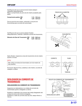 CRF230F                                                                                    MANUTENÇÃO


Certifique-se de que os pinos do elo-mestre estejam
instalados adequadamente.
Meça o comprimento do pino do elo-mestre projetado pela                     PINOS DO ELO-MESTRE
placa.

Comprimento padrão: DID                   1,15 – 1,55 mm
                    RK                    1,20 – 1,40 mm

Fixe os pinos do elo-mestre, utilizando o conjunto de
ferramentas para corrente de transmissão.




Certifique-se de que os pinos estejam fixados
adequadamente, medindo o diâmetro da área de travamento.                              PAQUÍMETRO

Diâmetro de Área de Travamento: DID       5,40 – 5,60 mm
                                RK        5,40 – 5,65 mm




Após afixado, inspecione a área de travamento do elo-mestre
quanto a trincas.
                                                                      CORRETO               RUIM
NOTA
 Não utilize correntes de transmissão com elo-mestre do
 tipo presilha.

Se houver alguma trinca, substitua o elo-mestre, os anéis de
vedação e a placa.

                                                                                         TRINCAS




DESLIZADOR DA CORRENTE DE                                          ROLETE DA CORRENTE DE TRANSMISSÃO

TRANSMISSÃO
DESLIZADORES DA CORRENTE DE TRANSMISSÃO

Inspecione os deslizadores e os roletes da corrente de
transmissão quanto a desgaste ou danos.

Substitua o deslizador da corrente caso esteja desgastado até
a base da ranhura de limite de desgaste.                                               DESLIZADORES
                                                                 RANHURAS DE LIMITE    DA CORRENTE DE
Substitua o rolete da corrente caso seu D.E. esteja inferior a
18 mm.                                                                                 TRANSMISSÃO




                                                                                                   3-17
 