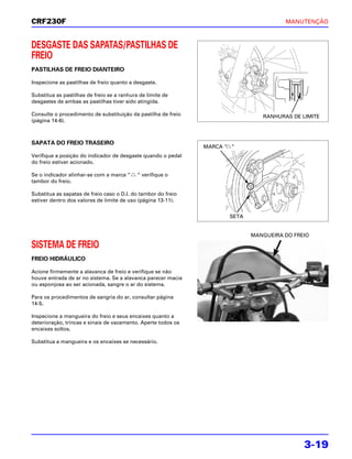 CRF230F                                                                                MANUTENÇÃO



DESGASTE DAS SAPATAS/PASTILHAS DE
FREIO
PASTILHAS DE FREIO DIANTEIRO

Inspecione as pastilhas de freio quanto a desgaste.

Substitua as pastilhas de freio se a ranhura de limite de
desgastes de ambas as pastilhas tiver sido atingida.

Consulte o procedimento de substituição da pastilha de freio                    RANHURAS DE LIMITE
(página 14-6).



SAPATA DO FREIO TRASEIRO
                                                               MARCA “ “
Verifique a posição do indicador de desgaste quando o pedal
do freio estiver acionado.

Se o indicador alinhar-se com a marca “     “ verifique o
tambor do freio.

Substitua as sapatas de freio caso o D.I. do tambor do freio
estiver dentro dos valores de limite de uso (página 13-11).


                                                                      SETA


                                                                             MANGUEIRA DO FREIO

SISTEMA DE FREIO
FREIO HIDRÁULICO

Acione firmemente a alavanca de freio e verifique se não
houve entrada de ar no sistema. Se a alavanca parecer macia
ou esponjosa ao ser acionada, sangre o ar do sistema.

Para os procedimentos de sangria do ar, consultar página
14-5.

Inspecione a mangueira do freio e seus encaixes quanto a
deterioração, trincas e sinais de vazamento. Aperte todos os
encaixes soltos.

Substitua a mangueira e os encaixes se necessário.




                                                                                             3-19
 