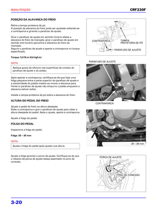 MANUTENÇÃO                                                                                    CRF230F


POSIÇÃO DA ALAVANCA DO FREIO

Retire a tampa protetora de pó.
A posição da alavanca do freio pode ser ajustada soltando-se
a contraporca e girando a parafuso de ajuste.

Girar o parafuso de ajuste em sentido horário afasta a
alavanca do freio da manopla; girar o parafuso de ajuste em        CONTRAPORCA          TAMPA
sentido anti-horário aproxima a alavanca do freio da                                    PROTETORA DE PÓ
manopla.
Segure o parafuso de ajuste a aperte a contraporca no torque
                                                                                   PARAFUSO DE AJUSTE
especificado.

Torque: 5,9 N.m (0,6 kgf.m)
                                                                 PARAFUSO DE AJUSTE
NOTA
 Aplique graxa de silicone nas superfícies de contato do
 parafuso de ajuste e do pistão.

Após apertar a contraporca, certifique-se de que haja uma
folga pequena entre a parte superior do parafuso de ajuste e
a extremidade do pistão-mestre ao mover a alavanca para
frente (o parafuso de ajuste não empurra o pistão enquanto a
alavanca estiver solta).

Instale a tampa protetora de pó sobre a alavanca do freio.

ALTURA DO PEDAL DO FREIO
                                                                     CONTRAPORCA
Ajuste o pedal do freio na altura desejada.
Solte a contraporca e gire o parafuso de ajuste para obter a
altura desejada do pedal. Após o ajuste, aperte a contraporca.

Ajuste a folga do pedal.

FOLGA DO PEDAL

Inspecione a folga do pedal.

Folga: 20 – 30 mm

NOTA
                                                                                               20 – 30 mm
 Ajuste a folga do pedal após ajustar sua altura.



Ajuste a folga girando a porca de ajuste. Certifique-se de que
                                                                        PORCA DE AJUSTE
o rebaixo da porca de ajuste esteja assentado no pino de
conexão.




                                                                                      PINO DE CONEXÃO




3-20
 