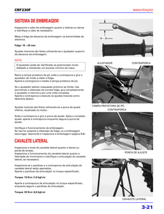CRF230F                                                                                      MANUTENÇÃO



SISTEMA DE EMBREAGEM
Inspecione o cabo da embreagem quanto a dobras ou danos
e lubrifique o cabo se necessário.

Meça a folga da alavanca da embreagem na extremidade da
alavanca.                                                           10 – 20 mm

Folga: 10 – 20 mm

Ajustes menores são feitos utilizando-se o ajustador superior
da alavanca da embreagem.

NOTA
                                                                   AJUSTADOR                CONTRAPORCA
 O ajustador pode ser danificado se posicionado muito
 afastado e mantendo um encaixe mínimo da rosca.

Retire a tampa protetora de pó, solte a contraporca e gire o
ajustador de modo a obter a folga.
Aperte a contraporca e instale a tampa protetora de pó.

Se o ajustador estiver rosqueado próximo ao limite, não
permitindo a obtenção da correta folga, gire completamente
o ajustador e retorne-o por uma volta completa.
Aperte a contraporca e execute os ajustes maiores como
descritos abaixo.

                                                                TAMPA PROTETORA DE PÓ
Ajustes maiores são feitos utilizando-se a porca de ajuste
inferior, localizada no motor.                                            CONTRAPORCA

Solte a contraporca e gire a porca de ajuste. Após o completo
ajuste, aperte a contraporca enquanto segura a porca de
ajuste.

Verifique o funcionamento da embreagem.
Se não for possível a obtenção da folga, ou a embreagem
escorregar, desmonte e inspecione a embreagem (página 9-6).


CAVALETE LATERAL
Inspecione a mola do cavalete lateral quanto a danos ou
perda de tensão.
Inspecione o funcionamento do cavalete lateral quanto a                                 PORCA DE AJUSTE
liberdade de movimento e lubrifique a articulação do cavalete
lateral, se necessário.

Inspecione se o parafuso e a contraporca da articulação do
cavalete lateral estão apertados.
Aperte o parafuso da articulação no torque especificado.

Torque: 10 N.m (1,0 kgf.m)

Aperte a contraporca da articulação no torque especificado,
enquanto segura o parafuso da articulação.

Torque: 39 N.m (4,0 kgf.m)

                                                                                   CAVALETE LATERAL


                                                                                                   3-21
 