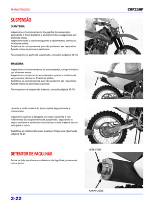 MANUTENÇÃO                                                                 CRF230F


SUSPENSÃO
DIANTEIRA

Inspecione o funcionamento dos garfos da suspensão,
acionando o freio dianteiro e comprimindo a suspensão por
diversas vezes.
Inspecione todo o conjunto quanto a vazamentos, danos ou
fixadores soltos.
Substitua os componentes que não puderem ser reparados.
Aperte todas as porcas e parafusos.

Para reparos no garfo da suspensão, consulte a página 12-13.


TRASEIRA

Inspecione o funcionamento do amortecedor, comprimindo-o
por diversas vezes.
Inspecione o conjunto do amortecedor quanto a indícios de
vazamentos, danos ou fixadores soltos.
Substitua os componentes que não puderem ser reparados.
Aperte todos os parafusos e porcas

Para reparos na suspensão traseira, consulte página 13-16.




Levante a roda traseira do solo e apóie seguramente a
motocicleta.

Inspecione quanto a desgaste no braço oscilante e nos
rolamentos do acoplamento da suspensão, segurando o
braço oscilante e tentando movimentar a roda traseira de um
lado para o outro.

Substitua os rolamentos caso qualquer folga seja observada
(página 13-2).




                                                               DETENTOR

DETENTOR DE FAGULHAS
Retire os três parafusos e o detentor de fagulhas juntamente
com a junta.




                                                               PARAFUSOS


3-22
 