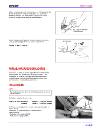 CRF230F                                                                                 MANUTENÇÃO


Utilize uma escova macia para remover os detritos de carvão
da tela do detentor, tendo cuidado para não danificá-la.
A tela do detentor não deve possuir rasgos ou buracos.
Substitua o detentor de fagulhas, se necessário.




                                                                               TELA DO DETENTOR
                                                                               DE FAGULHAS




Instale o detentor de fagulhas juntamente com uma nova
junta, e aperte os parafusos no torque especificado.                DETENTOR
                                                                                JUNTA   NOVA

Torque: 14 N.m (1,4 kgf.m)




PORCAS, PARAFUSOS E FIXADORES
Inspecione se todas as porcas e parafusos do chassi estão
apertados em seu correto valor de torque (página 1-10).
Inspecione se todas as cupilhas, presilhas de segurança,
braçadeiras de mangueiras e fixadores dos cabos estão
posicionados e fixados adequadamente.


RODAS/PNEUS
NOTA
 A pressão dos pneus deve ser verificada quando os pneus
 estiverem frios.

Verifique a pressão do pneu frio.

Pressão do Pneu: Dianteiro          100 kPa (1,0 kgf/cm2, 15 psi)
                 Traseiro           100 kPa (1,0 kgf/cm2, 15 psi)

Verifique os pneus quanto a cortes, presença de pregos ou
outros danos.
Inspecione as rodas dianteira e traseira quanto a
excentricidade.
– Roda dianteira (página 12-10)
– Roda traseira (página 13-7)




                                                                                               3-23
 