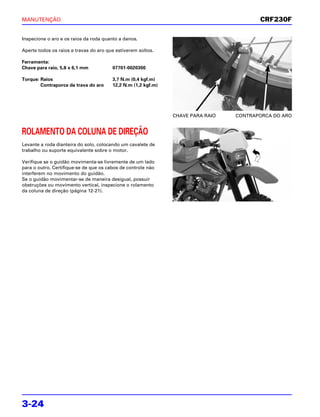 MANUTENÇÃO                                                                              CRF230F

Inspecione o aro e os raios da roda quanto a danos.

Aperte todos os raios e travas do aro que estiverem soltos.

Ferramenta:
Chave para raio, 5,8 x 6,1 mm           07701-0020300

Torque: Raios                           3,7 N.m (0,4 kgf.m)
        Contraporca da trava do aro     12,2 N.m (1,2 kgf.m)




                                                               CHAVE PARA RAIO   CONTRAPORCA DO ARO


ROLAMENTO DA COLUNA DE DIREÇÃO
Levante a roda dianteira do solo, colocando um cavalete de
trabalho ou suporte equivalente sobre o motor.

Verifique se o guidão movimenta-se livremente de um lado
para o outro. Certifique-se de que os cabos de controle não
interferem no movimento do guidão.
Se o guidão movimentar-se de maneira desigual, possuir
obstruções ou movimento vertical, inspecione o rolamento
da coluna de direção (página 12-21).




3-24
 