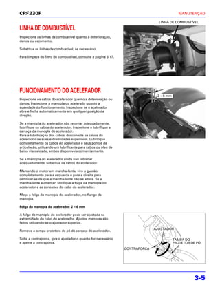 CRF230F                                                                                      MANUTENÇÃO

                                                                                 LINHA DE COMBUSTÍVEL

LINHA DE COMBUSTÍVEL
Inspecione as linhas de combustível quanto à deterioração,
danos ou vazamento.

Substitua as linhas de combustível, se necessário.

Para limpeza do filtro de combustível, consulte a página 5-17.




FUNCIONAMENTO DO ACELERADOR
                                                                                2 – 6 mm
Inspecione os cabos do acelerador quanto a deterioração ou
danos. Inspecione a manopla do acelerado quanto a
suavidade do funcionamento. Inspecione se o acelerador
abre e fecha automaticamente em qualquer posição da
direção.

Se a manopla do acelerador não retornar adequadamente,
lubrifique os cabos do acelerador, inspecione e lubrifique a
carcaça da manopla do acelerador.
Para a lubrificação dos cabos: desconecte os cabos do
acelerador de suas extremidades superiores. Lubrifique
completamente os cabos do acelerador e seus pontos de
articulação, utilizando um lubrificante para cabos ou óleo de
baixa viscosidade, ambos disponíveis comercialmente.

Se a manopla do acelerador ainda não retornar
adequadamente, substitua os cabos do acelerador.

Mantendo o motor em marcha-lenta, vire o guidão
completamente para a esquerda e para a direita para
certificar-se de que a marcha-lenta não se altera. Se a
marcha-lenta aumentar, verifique a folga da manopla do
acelerador e as conexões do cabo do acelerador.

Meça a folga da manopla do acelerador, no flange da
manopla.

Folga da manopla do acelerador: 2 – 6 mm

A folga da manopla do acelerador pode ser ajustada na
extremidade do cabo do acelerador. Ajustes menores são
feitos utilizando-se o ajustador superior.
                                                                               AJUSTADOR
Remova a tampa protetora de pó da carcaça do acelerador.

Solte a contraporca, gire o ajustador o quanto for necessário                              TAMPA DO
e aperte a contraporca.                                                                    PROTETOR DE PÓ
                                                                 CONTRAPORCA




                                                                                                     3-5
 