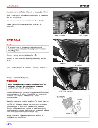 MANUTENÇÃO                                                                                 CRF230F

Ajustes menores são feitos utilizando-se o ajustador inferior.

Solte a contraporca, gire o ajustador o quanto for necessário
aperte a contraporca.

Inspecione novamente o funcionamento do acelerador.

Instale a tampa protetora de pó sobre a carcaça do
acelerador.




                                                                 CONTRAPORCA              AJUSTADOR


FILTRO DE AR
NOTA
 Se a motocicleta for utilizada em regiões de muita
 umidade ou poeirentas, execute este procedimento com
 maior frequência.

Remova a tampa lateral direita (página 2-3).

Remova os cinco parafusos e a tampa da carcaça do filtro
de ar.

                                                                     TAMPA
                                                                                       ELEMENTO
Solte a haste retentora do elemento e remova o filtro de ar.




Remova o elemento do suporte.

c

 Nunca utiliza gasolina ou solvente com baixo ponto de
 fulgor para a limpeza dos componentes, pois pode
 resultar em um incêndio ou explosão.

                                                                    HASTE RETENTORA
Lave completamente o elemento em solvente não-inflamável
ou com alto ponto de fulgor. Em seguida, lave o elemento
utilizando água morna e sabão e deixe-o secar
completamente.                                                    ELEMENTO
                                                                                         PINOS
Mergulhe o elemento em óleo para filtro Pro Honda Foam ou
um equivalente.
Aplique óleo para filtro em toda a superfície do elemento e
esprema-o com as duas mãos para saturar o elemento.
Remova cuidadosamente o excesso de óleo (para manter
suas mãos secas, coloque o elemento em uma sacola plástica
limpa antes de espremer o elemento em óleo).
                                                                             SUPORTE
Monte o elemento e o suporte, alinhando os pinos de
localização com os orifícios.




3-6
 