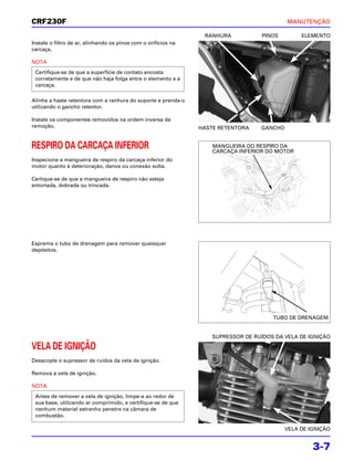CRF230F                                                                                     MANUTENÇÃO

                                                                 RANHURA            PINOS        ELEMENTO
Instale o filtro de ar, alinhando os pinos com o orifícios na
carcaça.

NOTA
 Certifique-se de que a superfície de contato encosta
 corretamente e de que não haja folga entre o elemento e a
 carcaça.

Alinhe a haste retentora com a ranhura do suporte e prenda-o
utilizando o gancho retentor.

Instale os componentes removidos na ordem inversa da
remoção.                                                        HASTE RETENTORA    GANCHO


RESPIRO DA CARCAÇA INFERIOR                                         MANGUEIRA DO RESPIRO DA
                                                                    CARCAÇA INFERIOR DO MOTOR
Inspecione a mangueira de respiro da carcaça inferior do
motor quanto à deterioração, danos ou conexão solta.

Certique-se de que a mangueira de respiro não esteja
entortada, dobrada ou trincada.




Esprema o tubo de drenagem para remover quaisquer
depósitos.




                                                                                       TUBO DE DRENAGEM


                                                                    SUPRESSOR DE RUÍDOS DA VELA DE IGNIÇÃO

VELA DE IGNIÇÃO
Desacople o supressor de ruídos da vela de ignição.

Remova a vela de ignição.

NOTA
 Antes de remover a vela de ignição, limpe-a ao redor de
 sua base, utilizando ar comprimido, e certifique-se de que
 nenhum material estranho penetre na câmara de
 combustão.

                                                                                            VELA DE IGNIÇÃO


                                                                                                     3-7
 