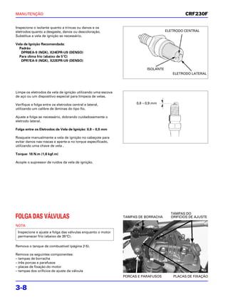 MANUTENÇÃO                                                                                    CRF230F

Inspecione o isolante quanto a trincas ou danos e os
eletrodos quanto a desgaste, danos ou descoloração.                                  ELETRODO CENTRAL
Substitua a vela de ignição se necessário.

Vela de Ignição Recomendada:
  Padrão
   DPR8EA-9 (NGK), X24EPR-U9 (DENSO)
  Para clima frio (abaixo de 5°C)
   DPR7EA-9 (NGK), X22EPR-U9 (DENSO)

                                                                          ISOLANTE
                                                                                        ELETRODO LATERAL




Limpe os eletrodos da vela de ignição utilizando uma escova
de aço ou um dispositivo especial para limpeza de velas.

Verifique a folga entre os eletrodos central e lateral,             0,8 – 0,9 mm
utilizando um calibre de lâminas do tipo fio.

Ajuste a folga se necessário, dobrando cuidadosamente o
eletrodo lateral.

Folga entre os Eletrodos da Vela de Ignição: 0,8 – 0,9 mm

Rosqueie manualmente a vela de ignição no cabeçote para
evitar danos nas roscas e aperte-a no torque especificado,
utilizando uma chave de vela .

Torque: 18 N.m (1,8 kgf.m)

Acople o supressor de ruídos da vela de ignição.




                                                                                       TAMPAS DO
FOLGA DAS VÁLVULAS                                            TAMPAS DE BORRACHA       ORIFÍCIOS DE AJUSTE

NOTA
 Inspecione e ajuste a folga das válvulas enquanto o motor
 permanecer frio (abaixo de 35°C).

Remova o tanque de combustível (página 2-5).

Remova os seguintes componentes:
– tampas de borracha
– três porcas e parafusos
– placas de fixação do motor
– tampas dos orifícios de ajuste da válvula
                                                              PORCAS E PARAFUSOS        PLACAS DE FIXAÇÃO


3-8
 