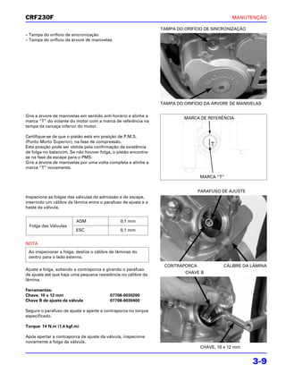 CRF230F                                                                                     MANUTENÇÃO

                                                                TAMPA DO ORIFÍCIO DE SINCRONIZAÇÃO
– Tampa do orifício de sincronização
– Tampa do orifício da árvore de manivelas




                                                                TAMPA DO ORIFÍCIO DA ÁRVORE DE MANIVELAS

Gire a árvore de manivelas em sentido anti-horário e alinhe a
                                                                         MARCA DE REFERÊNCIA
marca “T” do volante do motor com a marca de referência na
tampa da carcaça inferior do motor.

Certifique-se de que o pistão está em posição de P.M.S.
(Ponto Morto Superior), na fase de compressão.
Esta posição pode ser obtida pela confirmação da existência
de folga no balancim. Se não houver folga, o pistão encontra-
se na fase de escape para o PMS.
Gire a árvore de manivelas por uma volta completa e alinhe a
marca “T” novamente.

                                                                               MARCA “T”


                                                                               PARAFUSO DE AJUSTE
Inspecione as folgas das válvulas de admissão e de escape,
inserindo um cálibre da lâmina entre o parafuso de ajuste e a
haste da válvula.


                         ADM                   0,1 mm
 Folga das Válvulas
                         ESC                   0,1 mm


NOTA
 Ao inspecionar a folga, deslize o cálibre de lâminas do
 centro para o lado externo.

                                                                 CONTRAPORCA             CÁLIBRE DA LÂMINA
Ajuste a folga, soltando a contraporca e girando o parafuso
de ajuste até que haja uma pequena resistência no cálibre da             CHAVE B
lâmina.

Ferramentas:
Chave, 10 x 12 mm                         07708-0030200
Chave B de ajuste da válvula              07708-0030400

Segure o parafuso de ajuste e aperte a contraporca no torque
especificado.

Torque: 14 N.m (1,4 kgf.m)

Após apertar a contraporca de ajuste da válvula, inspecione
novamente a folga da válvula.
                                                                               CHAVE, 10 x 12 mm


                                                                                                     3-9
 