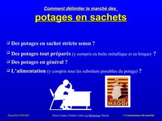 Comment délimiter le marché des   potages en sachets Des potages en sachet stricto sensu ? Des potages tout préparés  (y compris en boîte métallique et en brique)   ?  Des potages en général ?  L’alimentation  (y compris tous les substituts possibles du potage)  ?  Denis Lindon, Frédéric Jallat,  Le Marketing , Dunod 