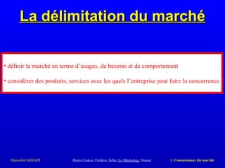 La délimitation du marché Denis Lindon, Frédéric Jallat,  Le Marketing , Dunod définir le marché en terme d’usages, de besoins et de comportement considérer des produits, services avec les quels l’entreprise peut faire la concurrence 