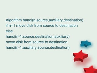 Algorithm hanoi(n,source,auxiliary,destination)
if n=1 move disk from source to destination
else
hanoi(n-1,source,destination,auxiliary)
move disk from source to destination
hanoi(n-1,auxiliary,source,destination)
 