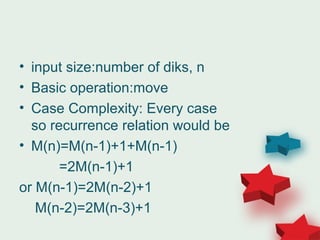 • input size:number of diks, n
• Basic operation:move
• Case Complexity: Every case
so recurrence relation would be
• M(n)=M(n-1)+1+M(n-1)
=2M(n-1)+1
or M(n-1)=2M(n-2)+1
M(n-2)=2M(n-3)+1
 