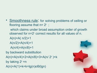 • Smoothness rule: for solving problems of ceiling or
flooring assume that n= 2k
;
which claims under broad assumption order of growth
observed for n=2k
correct results for all values of n.
A(n)=A( n/2)+1
A(n/2)=A(n/4)+1
A(n/4)=A(n/8)+1
by backward substitution
A(n)=A(n/4)+2=A(n/8)+3=A(n/ 2k
)+k
by taking 2k
=n
A(n)=A(1)+k=k=lg(n)єӨ(lgn)
 