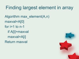 Finding largest element in array
Algorithm max_element(A,n)
maxval=A[0]
for i=1 to n-1
if A[i]>maxval
maxval=A[i]
Return maxval
 