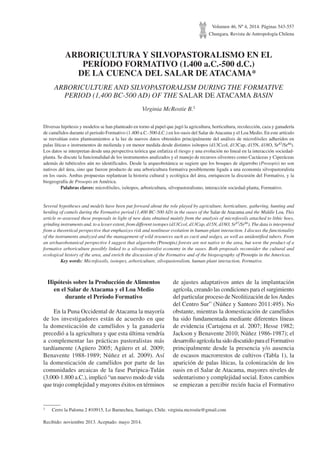 Volumen 46, Nº 4, 2014. Páginas 543-557
Chungara, Revista de Antropología Chilena
ARBORICULTURA Y SILVOPASTORALISMO EN EL
PERÍODO FORMATIVO (1.400 a.C.-500 d.C.)
DE LA CUENCA DEL SALAR DE ATACAMA*1
ARBORICULTURE AND SILVOPASTORALISM DURING THE FORMATIVE
PERIOD (1,400 BC-500 AD) OF THE SALAR DE ATACAMA BASIN
Virginia McRostie B.1
Diversas hipótesis y modelos se han planteado en torno al papel que jugó la agricultura, horticultura, recolección, caza y ganadería
de camélidos durante el periodo Formativo (1.400 a.C.-500 d.C.) en los oasis del Salar deAtacama y el Loa Medio. En este artículo
se reevalúan estos planteamientos a la luz de nuevos datos obtenidos principalmente del análisis de microfósiles adheridos en
palas líticas e instrumentos de molienda y en menor medida desde distintos isótopos (d13Ccol, d13Cap, d15N, d18O, Sr87/Sr86).
Los datos se interpretan desde una perspectiva teórica que enfatiza el riesgo y una evolución no lineal en la interacción sociedad-
planta. Se discute la funcionalidad de los instrumentos analizados y el manejo de recursos silvestres como Cactáceas y Ciperáceas
además de tubérculos aún no identificados. Desde la arqueobotánica se sugiere que los bosques de algarrobo (Prosopis) no son
nativos del área, sino que fueron producto de una arboricultura formativa posiblemente ligada a una economía silvopastoralista
en los oasis. Ambas propuestas replantean la historia cultural y ecológica del área, enriquecen la discusión del Formativo, y la
biogeografía de Prosopis en América.
	 Palabras claves: microfósiles, isótopos, arboricultura, silvopastoralismo, interacción sociedad-planta, Formativo.
Several hypotheses and models have been put forward about the role played by agriculture, horticulture, gathering, hunting and
herding of camels during the Formative period (1,400 BC-500 AD) in the oases of the Salar de Atacama and the Middle Loa. This
article re-assessed these proposals in light of new data obtained mainly from the analysis of microfossils attached to lithic hoes,
grinding instruments and, to a lesser extent, from different isotopes (d13Ccol, d13Cap, d15N, d18O, Sr87/Sr86). The data is interpreted
from a theoretical perspective that emphasizes risk and nonlinear evolution in human-plant interaction. I discuss the functionality
of the instruments analyzed and the management of wild resources such as cacti and sedges, as well as unidentified tubers. From
an archaeobotanical perspective I suggest that algarrobo (Prosopis) forests are not native to the area, but were the product of a
formative arboriculture possibly linked to a silvopastoralist economy in the oases. Both proposals reconsider the cultural and
ecological history of the area, and enrich the discussion of the Formative and of the biogeography of Prosopis in the Americas.
	 Key words: Microfossils, isotopes, arboriculture, silvopastoralism, human-plant interaction, Formative.
1	 Cerro la Paloma 2 #10915, Lo Barnechea, Santiago, Chile. virginia.mcrostie@gmail.com
Recibido: noviembre 2013. Aceptado: mayo 2014.
Hipótesis sobre la Producción de Alimentos
en el Salar de Atacama y el Loa Medio
durante el Período Formativo
En la Puna Occidental de Atacama la mayoría
de los investigadores están de acuerdo en que
la domesticación de camélidos y la ganadería
precedió a la agricultura y que esta última vendría
a complementar las prácticas pastoralistas más
tardíamente (Agüero 2005; Agüero et al. 2009;
Benavente 1988-1989; Núñez et al. 2009). Así
la domesticación de camélidos por parte de las
comunidades arcaicas de la fase Puripica-Tulán
(3.000-1.800 a.C.), implicó “un nuevo modo de vida
que trajo complejidad y mayores éxitos en términos
de ajustes adaptativos antes de la implantación
agrícola, creando las condiciones para el surgimiento
del particular proceso de Neolitización de losAndes
del Centro Sur” (Núñez y Santoro 2011:495). No
obstante, mientras la domesticación de camélidos
ha sido fundamentada mediante diferentes líneas
de evidencia (Cartajena et al. 2007; Hesse 1982;
Jackson y Benavente 2010; Núñez 1986-1987); el
desarrollo agrícola ha sido discutido para el Formativo
principalmente desde la presencia y/o ausencia
de escasos macrorrestos de cultivos (Tabla 1), la
aparición de palas líticas, la colonización de los
oasis en el Salar de Atacama, mayores niveles de
sedentarismo y complejidad social. Estos cambios
se empiezan a percibir recién hacia el Formativo
 