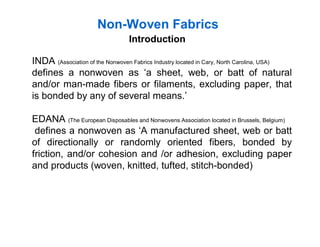 Non-Woven Fabrics
INDA (Association of the Nonwoven Fabrics Industry located in Cary, North Carolina, USA)
defines a nonwoven as ‘a sheet, web, or batt of natural
and/or man-made fibers or filaments, excluding paper, that
is bonded by any of several means.’
EDANA (The European Disposables and Nonwovens Association located in Brussels, Belgium)
defines a nonwoven as ‘A manufactured sheet, web or batt
of directionally or randomly oriented fibers, bonded by
friction, and/or cohesion and /or adhesion, excluding paper
and products (woven, knitted, tufted, stitch-bonded)
Introduction
 