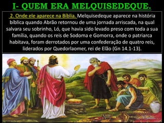 2. Onde ele aparece na Bíblia. Melquisedeque aparece na história
bíblica quando Abrão retornou de uma jornada arriscada, na qual
salvara seu sobrinho, Ló, que havia sido levado preso com toda a sua
família, quando os reis de Sodoma e Gomorra, onde o patriarca
habitava, foram derrotados por uma confederação de quatro reis,
liderados por Quedorlaomer, rei de Elão (Gn 14.1-13).
 
