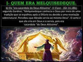 b) Ele "era sacerdote do Deus Altíssimo"- El Elyon - (Gn 14.18b);
segundo Gardner, "Melquisedeque conhecia a Deus por meio de uma
tradição que se espalhou após o Dilúvio ou devido a uma revelação
sobrenatural. Percebeu que Abraão servia ao mesmo Deus". O certo é
que ele cria em Deus e o servia, pois era
sacerdote "do Deus Altíssimo".
 