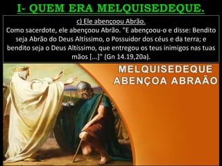 c) Ele abençoou Abrão.
Como sacerdote, ele abençoou Abrão. "E abençoou-o e disse: Bendito
seja Abrão do Deus Altíssimo, o Possuidor dos céus e da terra; e
bendito seja o Deus Altíssimo, que entregou os teus inimigos nas tuas
mãos [...]" (Gn 14.19,20a).
 