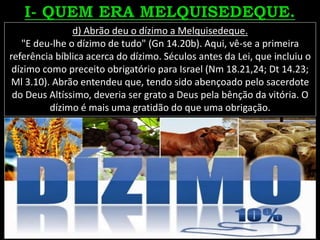 d) Abrão deu o dízimo a Melquisedeque.
"E deu-lhe o dízimo de tudo" (Gn 14.20b). Aqui, vê-se a primeira
referência bíblica acerca do dízimo. Séculos antes da Lei, que incluiu o
dízimo como preceito obrigatório para Israel (Nm 18.21,24; Dt 14.23;
Ml 3.10). Abrão entendeu que, tendo sido abençoado pelo sacerdote
do Deus Altíssimo, deveria ser grato a Deus pela bênção da vitória. O
dízimo é mais uma gratidão do que uma obrigação.
 