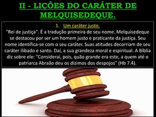 1. Um caráter justo.
"Rei de justiça". É a tradução primeira de seu nome. Melquisedeque
se destacou por ser um homem justo e praticante da justiça. Seu
nome identifica-se com o seu caráter. Suas atitudes decorriam de seu
caráter ilibado e santo. Daí, a sua grandeza moral e espiritual. A Bíblia
diz sobre ele: "Considerai, pois, quão grande era este, a quem até o
patriarca Abraão deu os dízimos dos despojos" (Hb 7.4).
 