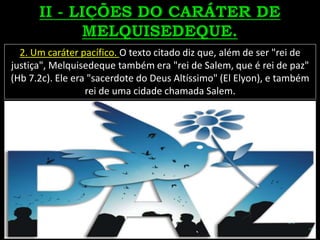 2. Um caráter pacífico. O texto citado diz que, além de ser "rei de
justiça", Melquisedeque também era "rei de Salem, que é rei de paz"
(Hb 7.2c). Ele era "sacerdote do Deus Altíssimo" (El Elyon), e também
rei de uma cidade chamada Salem.
 