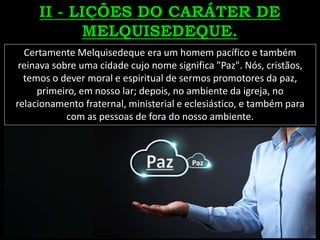 Certamente Melquisedeque era um homem pacífico e também
reinava sobre uma cidade cujo nome significa "Paz". Nós, cristãos,
temos o dever moral e espiritual de sermos promotores da paz,
primeiro, em nosso lar; depois, no ambiente da igreja, no
relacionamento fraternal, ministerial e eclesiástico, e também para
com as pessoas de fora do nosso ambiente.
Paz
 