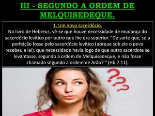 1. Um novo sacerdócio.
No livro de Hebreus, vê-se que houve necessidade de mudança do
sacerdócio levítico por outro que lhe era superior. "De sorte que, se a
perfeição fosse pelo sacerdócio levítico (porque sob ele o povo
recebeu a lei), que necessidade havia logo de que outro sacerdote se
levantasse, segundo a ordem de Melquisedeque, e não fosse
chamado segundo a ordem de Arão? " (Hb 7.11).
 