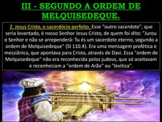 2. Jesus Cristo, o sacerdócio perfeito. Esse "outro sacerdote", que
seria levantado, é nosso Senhor Jesus Cristo, de quem foi dito: "Jurou
o Senhor e não se arrependerá: Tu és um sacerdote eterno, segundo a
ordem de Melquisedeque" (SI 110.4). Era uma mensagem profética e
messiânica, que apontava para Cristo, através de Davi. Essa "ordem de
Melquisedeque" não era reconhecida pelos judeus, que só aceitavam
e reconheciam a "ordem de Arão" ou "levítica".
 