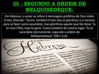 Em Hebreus, o autor se refere à mensagem profética de Davi sobre
Cristo, dizendo: "Assim, também Cristo não se glorificou a si mesmo,
para se fazer sumo sacerdote, mas glorificou aquele que lhe disse: Tu
és meu Filho, hoje te gerei. Como também diz noutro lugar: Tu és
sacerdote eternamente, segundo a ordem de
Melquisedeque" (Hb 5.5,6).
 