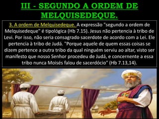 3. A ordem de Melquisedeque. A expressão "segundo a ordem de
Melquisedeque" é tipológica (Hb 7.15). Jesus não pertencia à tribo de
Levi. Por isso, não seria consagrado sacerdote de acordo com a Lei. Ele
pertencia à tribo de Judá. "Porque aquele de quem essas coisas se
dizem pertence a outra tribo da qual ninguém serviu ao altar, visto ser
manifesto que nosso Senhor procedeu de Judá, e concernente a essa
tribo nunca Moisés falou de sacerdócio" (Hb 7.13,14).
 