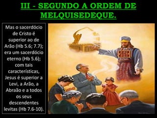Mas o sacerdócio
de Cristo é
superior ao de
Arão (Hb 5.6; 7.7);
era um sacerdócio
eterno (Hb 5.6);
com tais
características,
Jesus é superior a
Levi, a Arão, a
Abraão e a todos
os seus
descendentes
levitas (Hb 7.6-10).
 