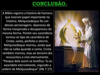 A Bíblia registra a história de homens
que tiveram papel importante na
história. Melquisedeque foi um
desses personagens. Apareceu de
forma inesperada e desapareceu da
mesma forma. Porém seu sacerdócio
tornou-se tipo do sacerdócio de
Cristo, santo, perfeito e eterno.
Melquisedeque morreu, ainda que
não se saiba quando e como. Cristo
também morreu, mas ao terceiro dia
ressuscitou e vive eternamente.
"Porque dele assim se testifica: Tu és
sacerdote eternamente, segundo a
ordem de Melquisedeque" (Hb 7.17).
 