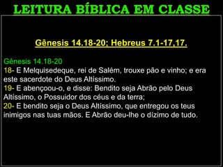 Gênesis 14.18-20; Hebreus 7.1-17,17.
Gênesis 14.18-20
18- E Melquisedeque, rei de Salém, trouxe pão e vinho; e era
este sacerdote do Deus Altíssimo.
19- E abençoou-o, e disse: Bendito seja Abrão pelo Deus
Altíssimo, o Possuidor dos céus e da terra;
20- E bendito seja o Deus Altíssimo, que entregou os teus
inimigos nas tuas mãos. E Abrão deu-lhe o dízimo de tudo.
 