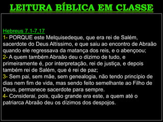 Hebreus 7.1-7,17
1- PORQUE este Melquisedeque, que era rei de Salém,
sacerdote do Deus Altíssimo, e que saiu ao encontro de Abraão
quando ele regressava da matança dos reis, e o abençoou;
2- A quem também Abraão deu o dízimo de tudo, e
primeiramente é, por interpretação, rei de justiça, e depois
também rei de Salém, que é rei de paz;
3- Sem pai, sem mãe, sem genealogia, não tendo princípio de
dias nem fim de vida, mas sendo feito semelhante ao Filho de
Deus, permanece sacerdote para sempre.
4- Considerai, pois, quão grande era este, a quem até o
patriarca Abraão deu os dízimos dos despojos.
 