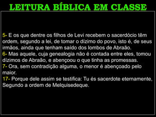 5- E os que dentre os filhos de Levi recebem o sacerdócio têm
ordem, segundo a lei, de tomar o dízimo do povo, isto é, de seus
irmãos, ainda que tenham saído dos lombos de Abraão.
6- Mas aquele, cuja genealogia não é contada entre eles, tomou
dízimos de Abraão, e abençoou o que tinha as promessas.
7- Ora, sem contradição alguma, o menor é abençoado pelo
maior.
17- Porque dele assim se testifica: Tu és sacerdote eternamente,
Segundo a ordem de Melquisedeque.
 