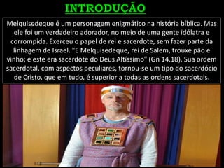 Melquisedeque é um personagem enigmático na história bíblica. Mas
ele foi um verdadeiro adorador, no meio de uma gente idólatra e
corrompida. Exerceu o papel de rei e sacerdote, sem fazer parte da
linhagem de Israel. "E Melquisedeque, rei de Salem, trouxe pão e
vinho; e este era sacerdote do Deus Altíssimo" (Gn 14.18). Sua ordem
sacerdotal, com aspectos peculiares, tornou-se um tipo do sacerdócio
de Cristo, que em tudo, é superior a todas as ordens sacerdotais.
 