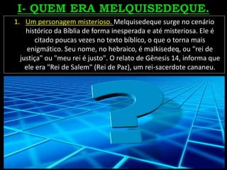 1. Um personagem misterioso. Melquisedeque surge no cenário
histórico da Bíblia de forma inesperada e até misteriosa. Ele é
citado poucas vezes no texto bíblico, o que o torna mais
enigmático. Seu nome, no hebraico, é malkisedeq, ou "rei de
justiça" ou "meu rei é justo". O relato de Gênesis 14, informa que
ele era "Rei de Salem" (Rei de Paz), um rei-sacerdote cananeu.
 