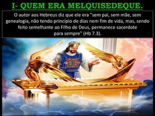 O autor aos Hebreus diz que ele era "sem pai, sem mãe, sem
genealogia, não tendo princípio de dias nem fim de vida, mas, sendo
feito semelhante ao Filho de Deus, permanece sacerdote
para sempre" (Hb 7.3).
 