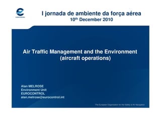 I jornada de ambiente da força aérea
                               10th December 2010




 Air Traffic Management and the Environment
                (aircraft operations)




Alan MELROSE
Environment Unit
EUROCONTROL
alan.melrose@eurocontrol.int

                                         The European Organisation for the Safety of Air Navigation
 