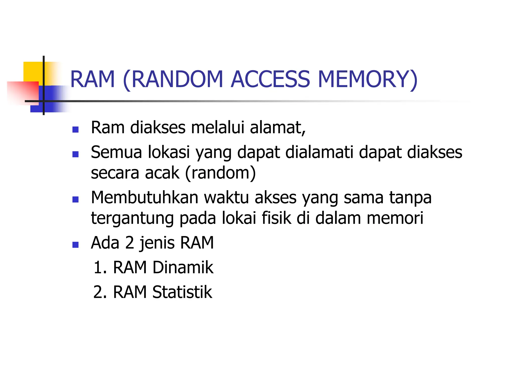 RAM (RANDOM ACCESS MEMORY)
 Ram diakses melalui alamat,
 Semua lokasi yang dapat dialamati dapat diakses
secara acak (random)
 Membutuhkan waktu akses yang sama tanpa
tergantung pada lokai fisik di dalam memori
 Ada 2 jenis RAM
1. RAM Dinamik
2. RAM Statistik
 