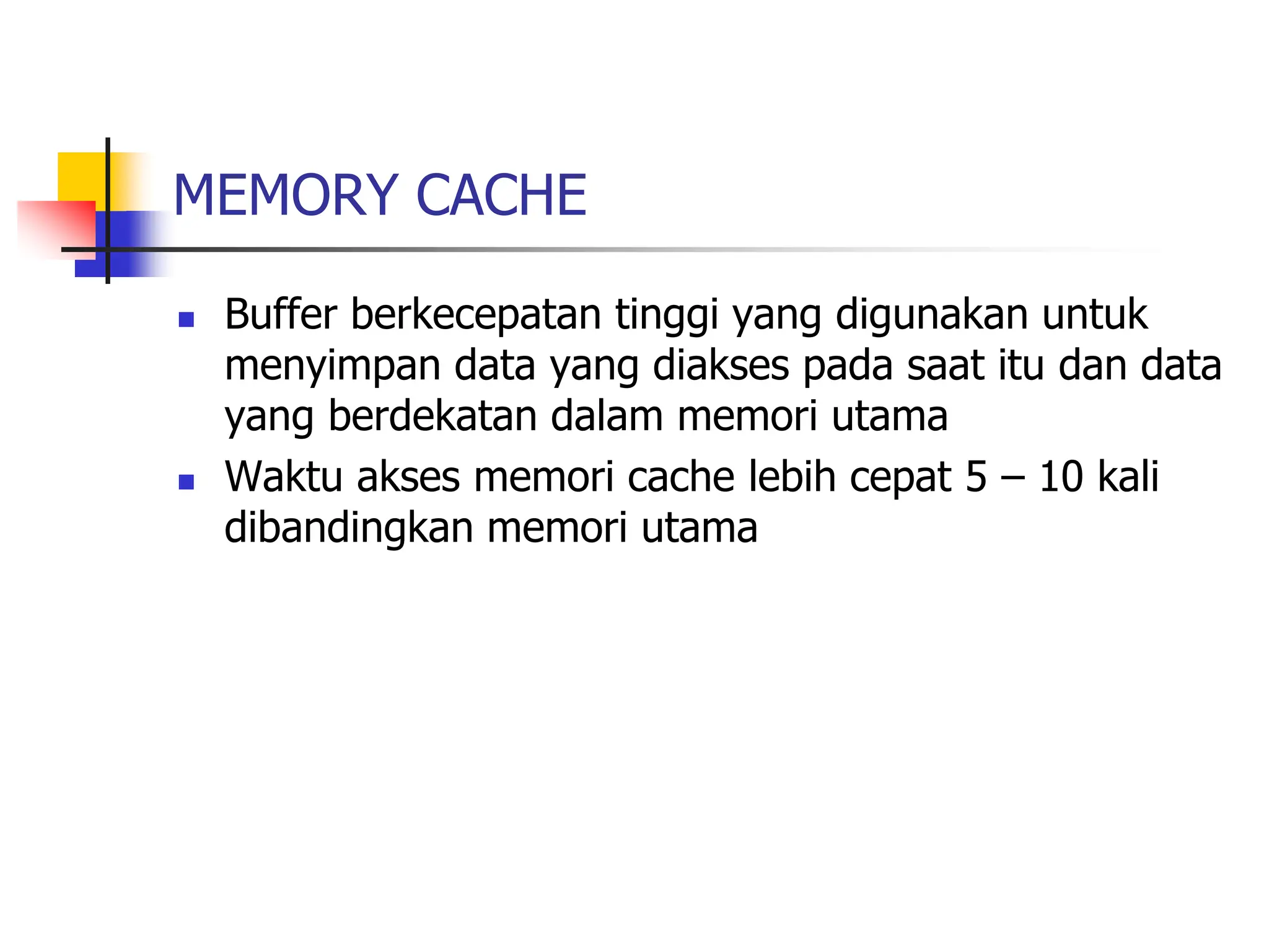 MEMORY CACHE
 Buffer berkecepatan tinggi yang digunakan untuk
menyimpan data yang diakses pada saat itu dan data
yang berdekatan dalam memori utama
 Waktu akses memori cache lebih cepat 5 – 10 kali
dibandingkan memori utama
 