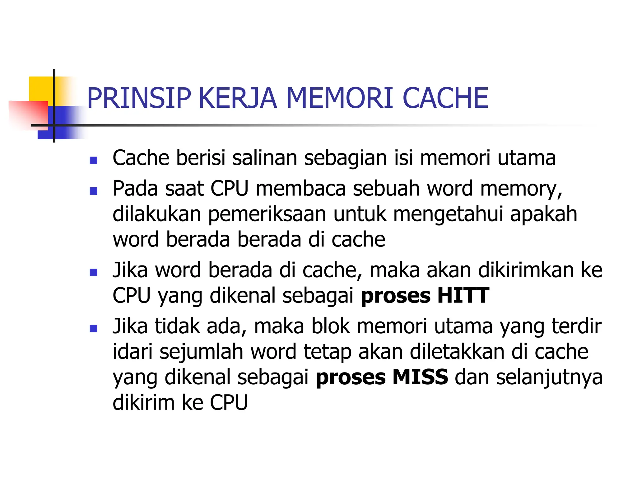 PRINSIP KERJA MEMORI CACHE
 Cache berisi salinan sebagian isi memori utama
 Pada saat CPU membaca sebuah word memory,
dilakukan pemeriksaan untuk mengetahui apakah
word berada berada di cache
 Jika word berada di cache, maka akan dikirimkan ke
CPU yang dikenal sebagai proses HITT
 Jika tidak ada, maka blok memori utama yang terdir
idari sejumlah word tetap akan diletakkan di cache
yang dikenal sebagai proses MISS dan selanjutnya
dikirim ke CPU
 