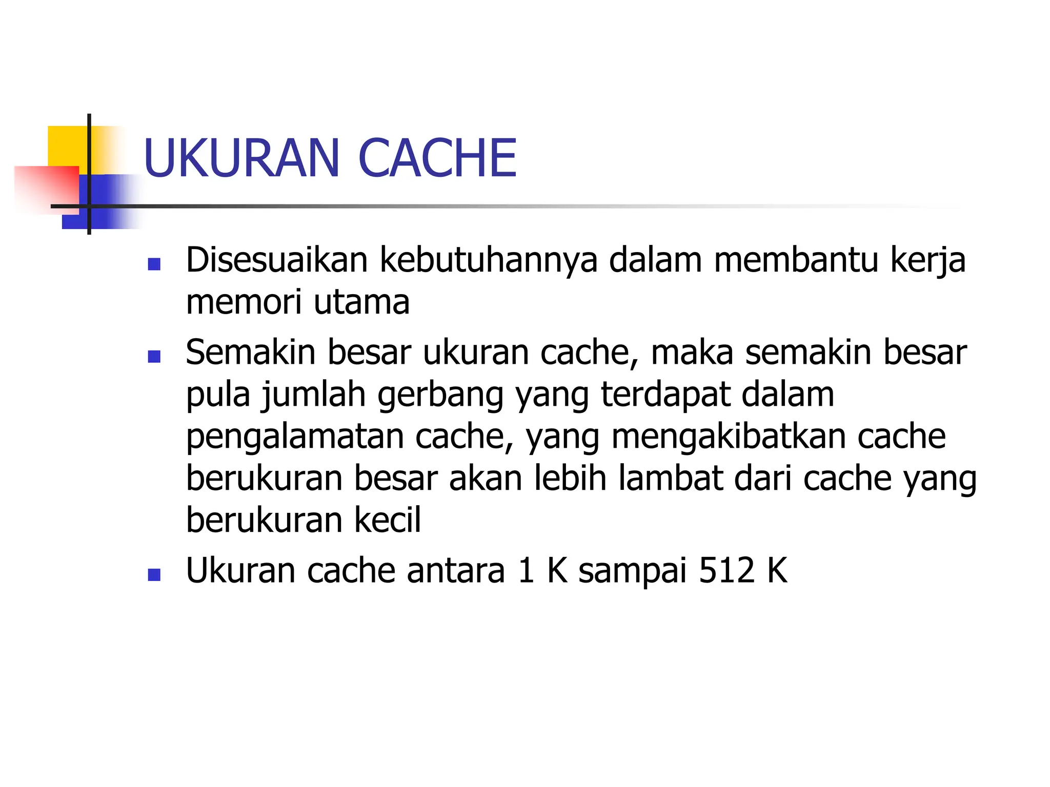 UKURAN CACHE
 Disesuaikan kebutuhannya dalam membantu kerja
memori utama
 Semakin besar ukuran cache, maka semakin besar
pula jumlah gerbang yang terdapat dalam
pengalamatan cache, yang mengakibatkan cache
berukuran besar akan lebih lambat dari cache yang
berukuran kecil
 Ukuran cache antara 1 K sampai 512 K
 