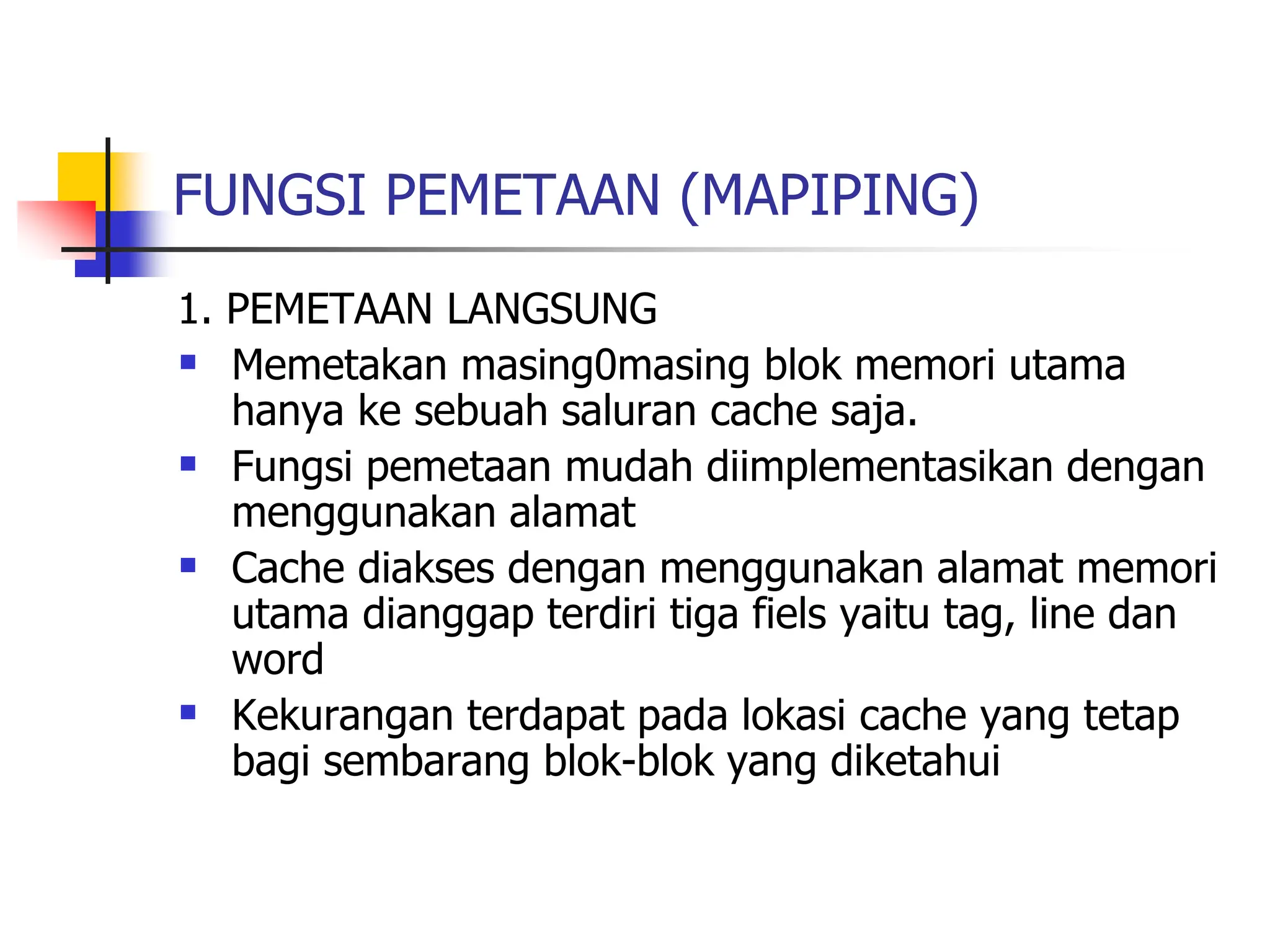 FUNGSI PEMETAAN (MAPIPING)
1. PEMETAAN LANGSUNG
 Memetakan masing0masing blok memori utama
hanya ke sebuah saluran cache saja.
 Fungsi pemetaan mudah diimplementasikan dengan
menggunakan alamat
 Cache diakses dengan menggunakan alamat memori
utama dianggap terdiri tiga fiels yaitu tag, line dan
word
 Kekurangan terdapat pada lokasi cache yang tetap
bagi sembarang blok-blok yang diketahui
 
