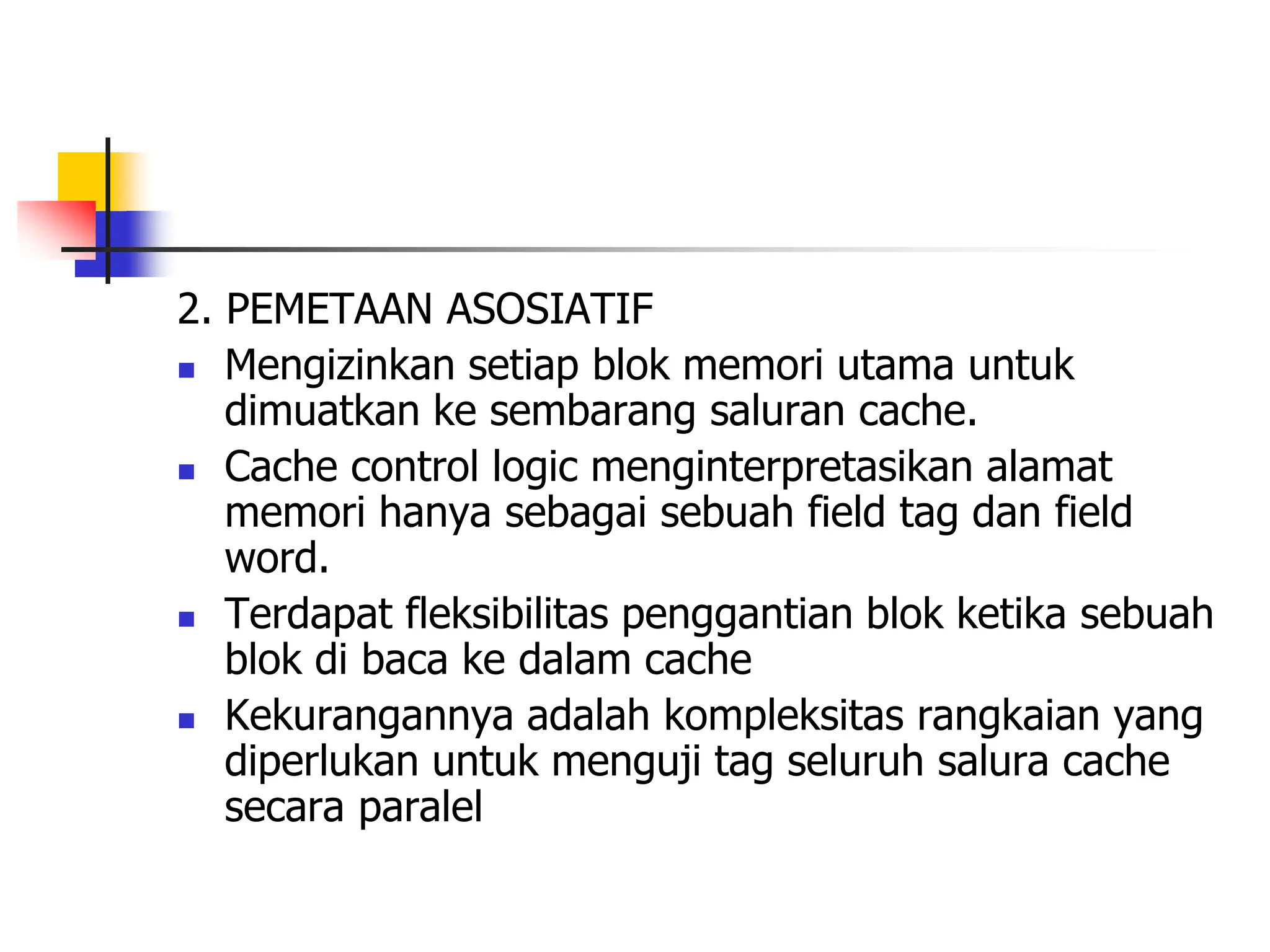 2. PEMETAAN ASOSIATIF
 Mengizinkan setiap blok memori utama untuk
dimuatkan ke sembarang saluran cache.
 Cache control logic menginterpretasikan alamat
memori hanya sebagai sebuah field tag dan field
word.
 Terdapat fleksibilitas penggantian blok ketika sebuah
blok di baca ke dalam cache
 Kekurangannya adalah kompleksitas rangkaian yang
diperlukan untuk menguji tag seluruh salura cache
secara paralel
 
