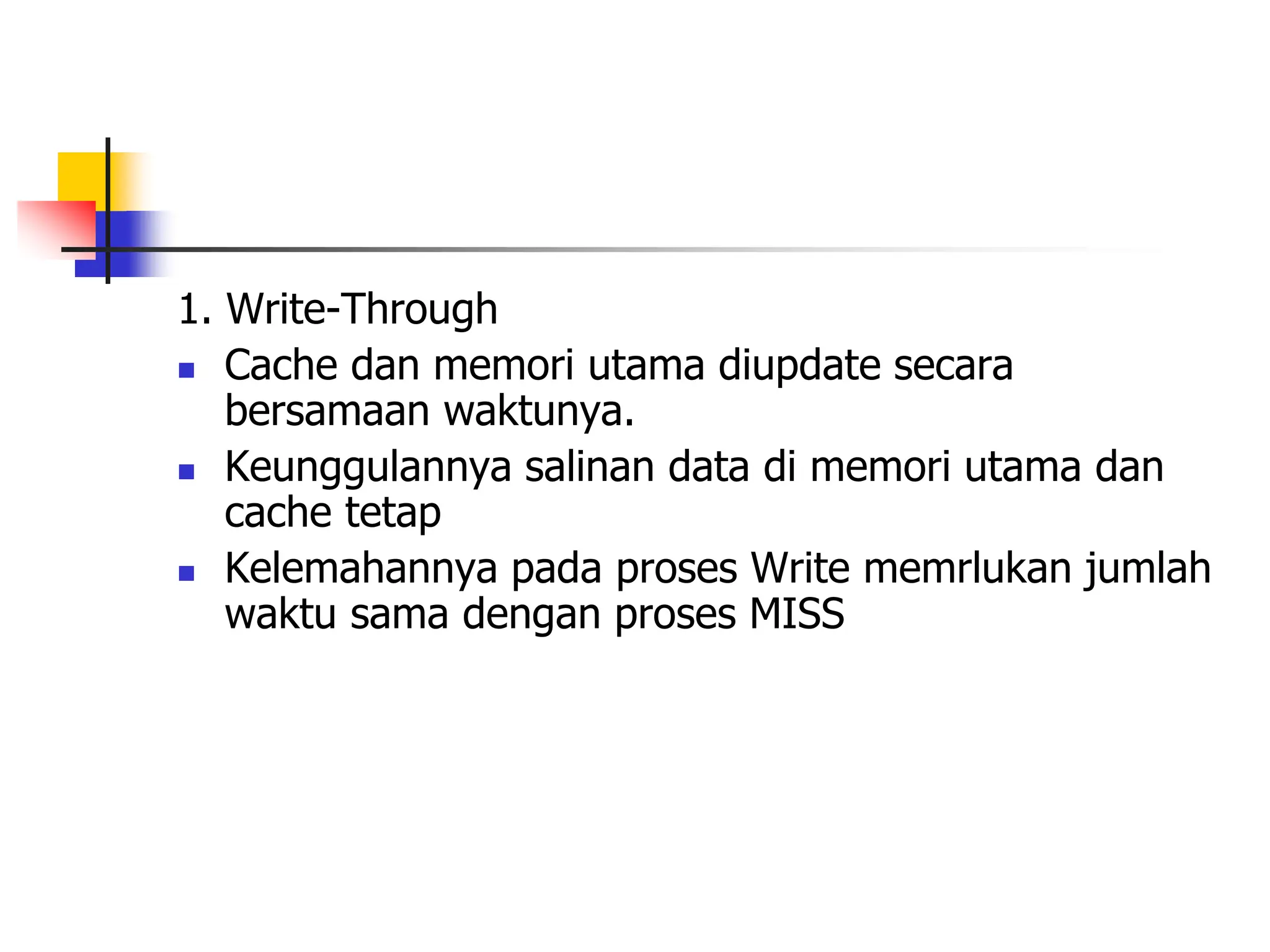 1. Write-Through
 Cache dan memori utama diupdate secara
bersamaan waktunya.
 Keunggulannya salinan data di memori utama dan
cache tetap
 Kelemahannya pada proses Write memrlukan jumlah
waktu sama dengan proses MISS
 
